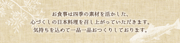 お食事は四季の素材を活かした、心づくしの日本料理を召し上がっていただきます。気持ちを込めて一品一品おつくりしております。