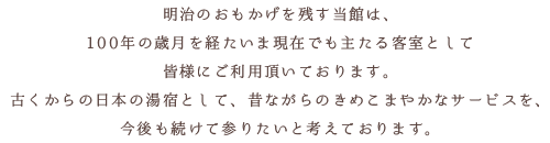 明治のおもかげを残す当館は、100年の歳月を経たいま現在でも主たる客室として皆様にご利用頂いております。古くからの日本の湯宿として、昔ながらのきめこまやかなサービスを、今後も続けて参りたいと考えております。