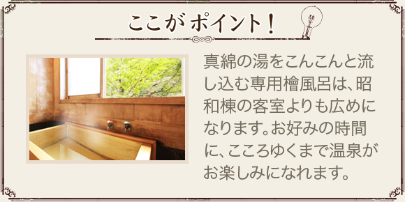 ここがポイント！ 真綿の湯をこんこんと流し込む専用檜風呂は、昭和棟の客室よりも広めになります。お好みの時間に、こころゆくまで温泉がお楽しみになれます。